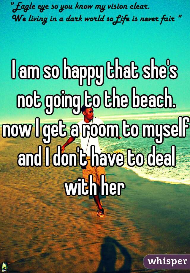 I am so happy that she's not going to the beach. now I get a room to myself and I don't have to deal with her 