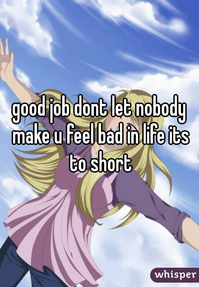 good job dont let nobody make u feel bad in life its to short