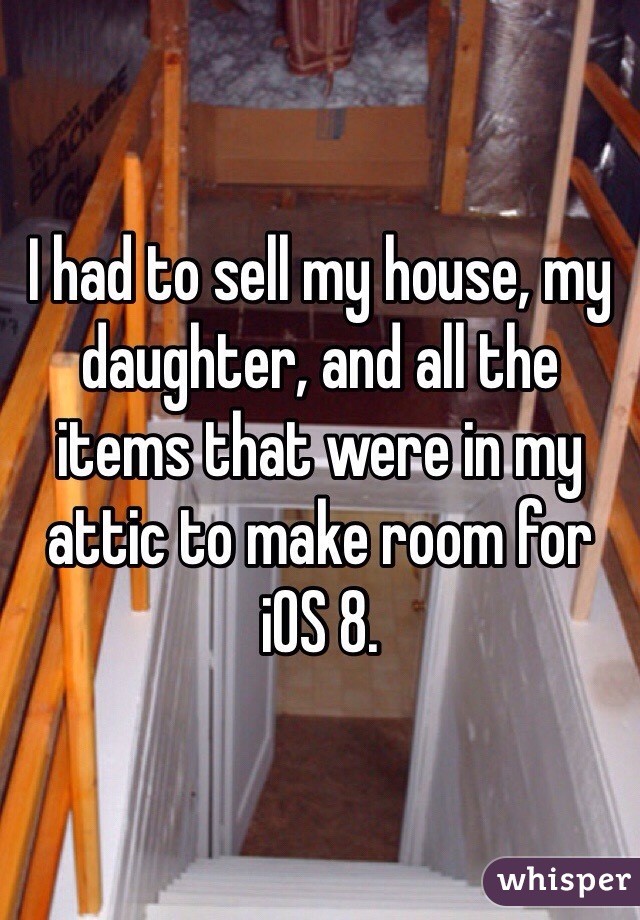 I had to sell my house, my daughter, and all the items that were in my attic to make room for iOS 8.