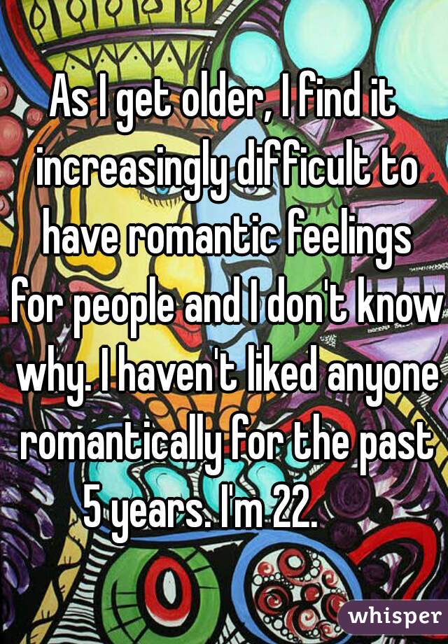 As I get older, I find it increasingly difficult to have romantic feelings for people and I don't know why. I haven't liked anyone romantically for the past 5 years. I'm 22.      