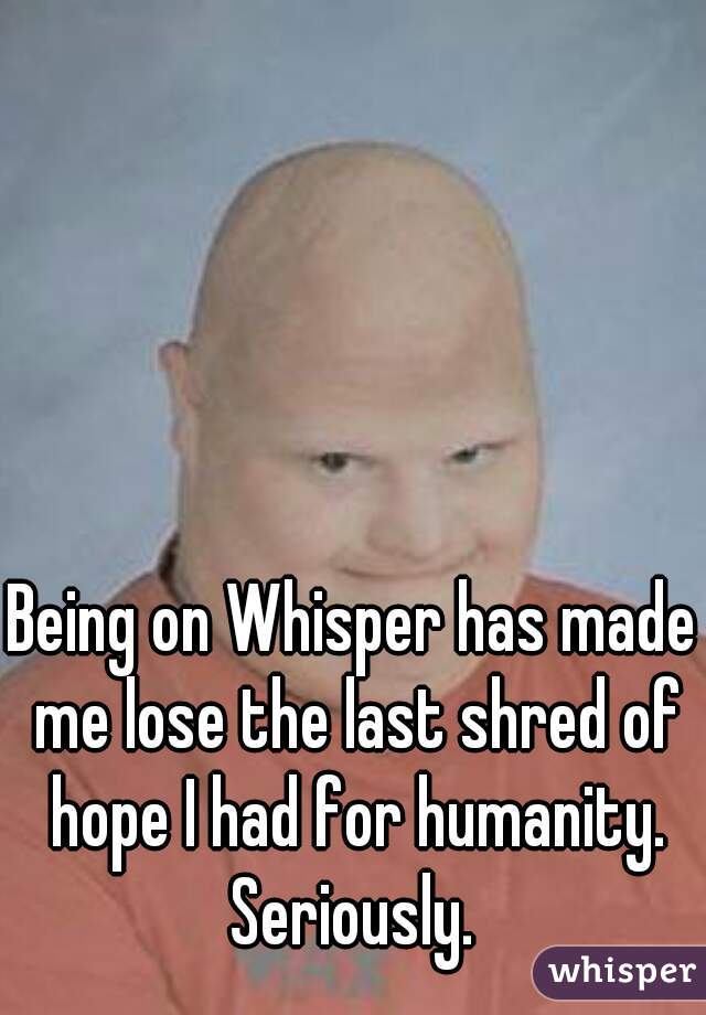 Being on Whisper has made me lose the last shred of hope I had for humanity. Seriously. 