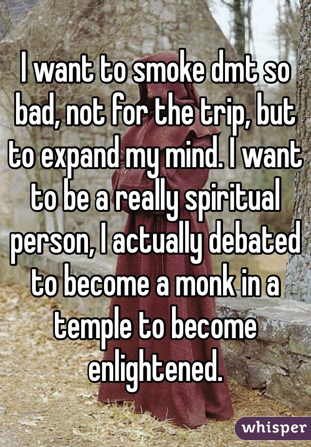 I want to smoke dmt so bad, not for the trip, but to expand my mind. I want to be a really spiritual person, I actually debated to become a monk in a temple to become enlightened. 