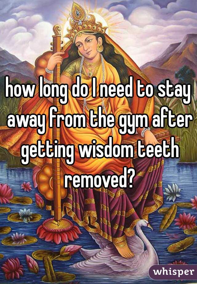 how long do I need to stay away from the gym after getting wisdom teeth removed?