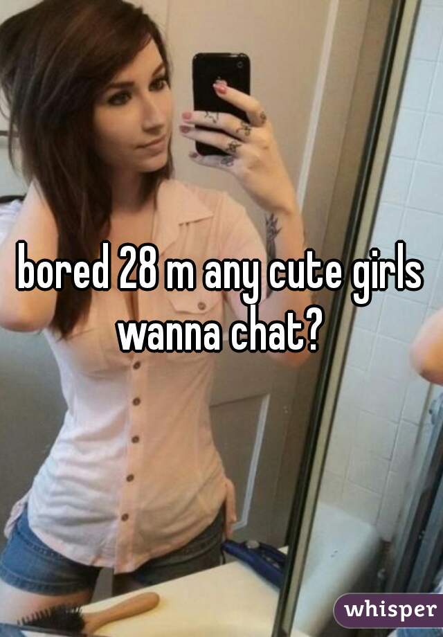 bored 28 m any cute girls wanna chat? 