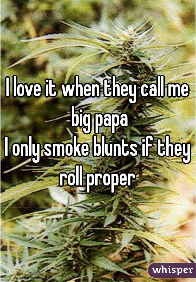 I love it when they call me big papa
I only smoke blunts if they roll proper 