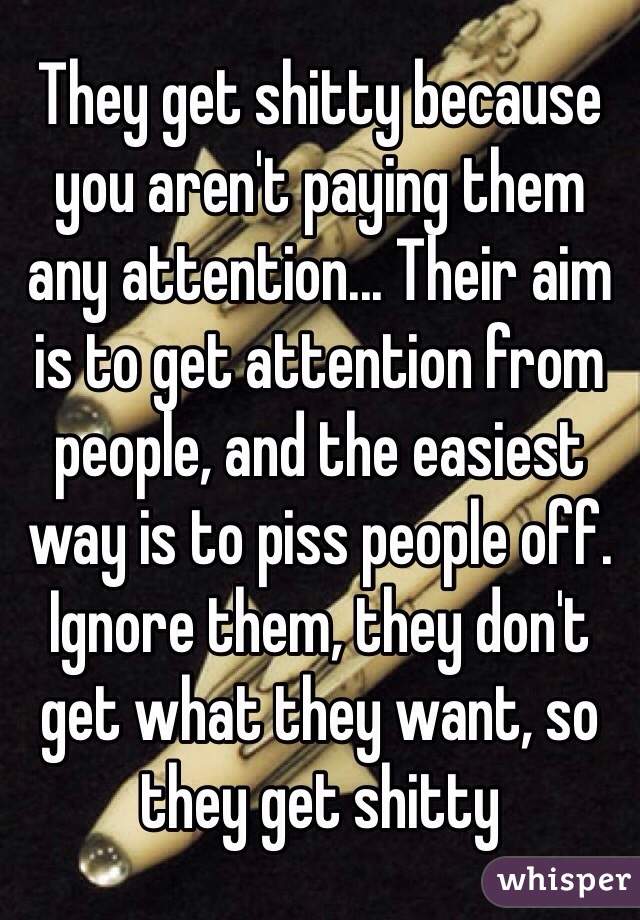They get shitty because you aren't paying them any attention... Their aim is to get attention from people, and the easiest way is to piss people off. Ignore them, they don't get what they want, so they get shitty