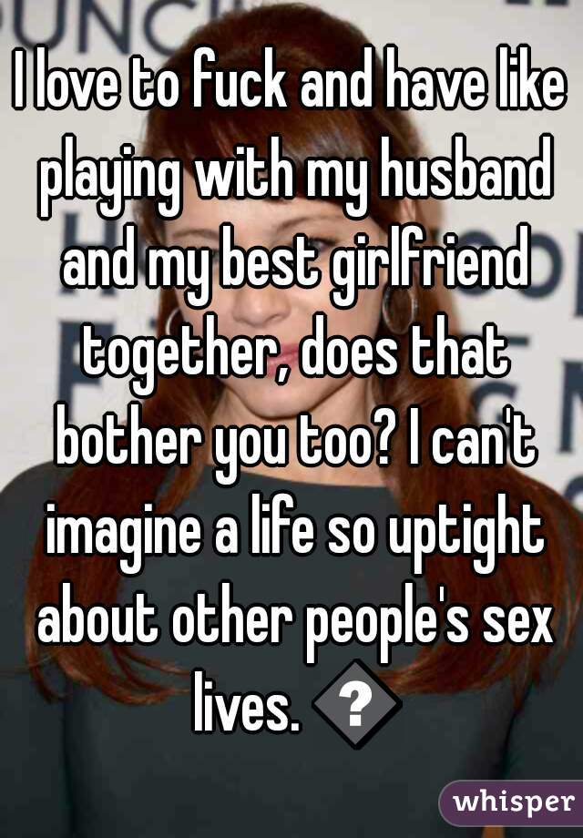 I love to fuck and have like playing with my husband and my best girlfriend together, does that bother you too? I can't imagine a life so uptight about other people's sex lives. 😞