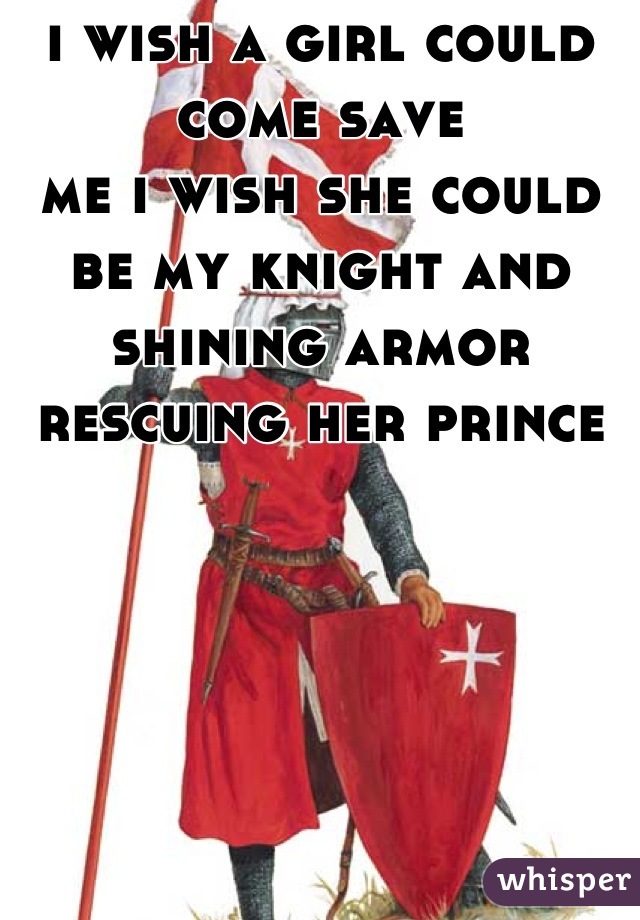 i wish a girl could come save
me i wish she could be my knight and shining armor rescuing her prince