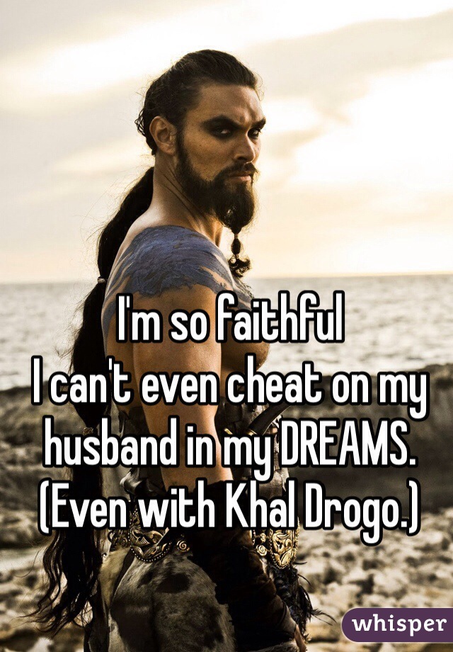 I'm so faithful
I can't even cheat on my husband in my DREAMS.
(Even with Khal Drogo.)