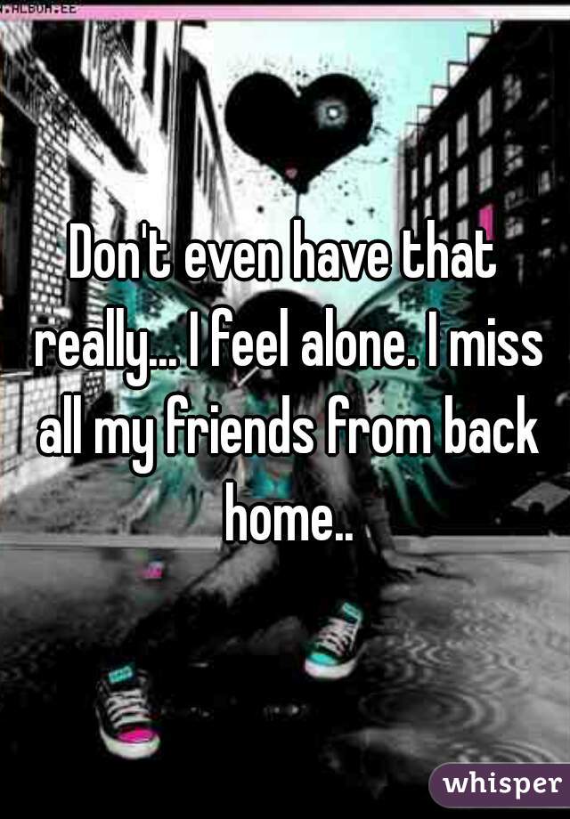 Don't even have that really... I feel alone. I miss all my friends from back home..