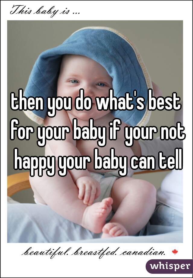 then you do what's best for your baby if your not happy your baby can tell