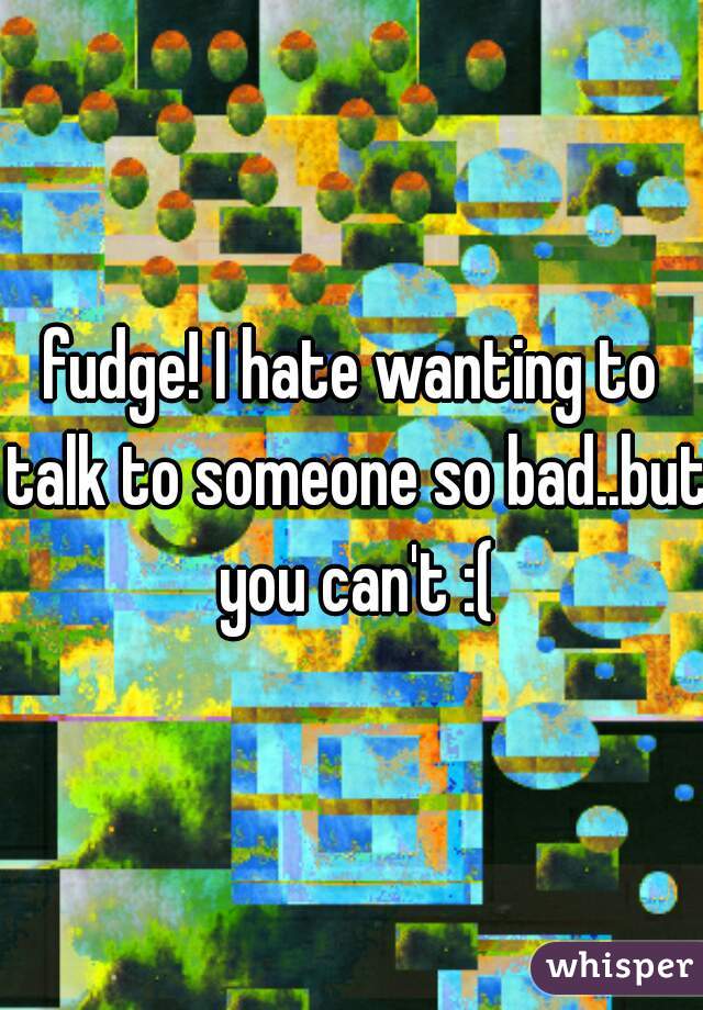 fudge! I hate wanting to talk to someone so bad..but you can't :(
