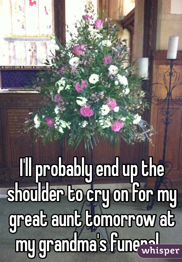 I'll probably end up the shoulder to cry on for my great aunt tomorrow at my grandma's funeral...