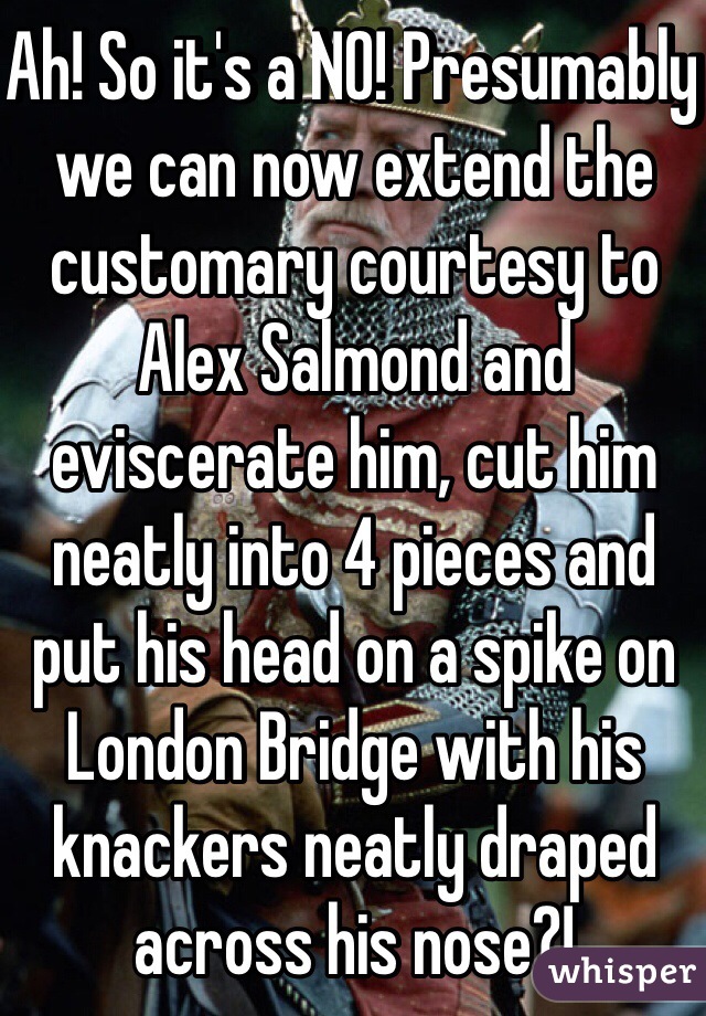 Ah! So it's a NO! Presumably we can now extend the customary courtesy to Alex Salmond and eviscerate him, cut him neatly into 4 pieces and put his head on a spike on London Bridge with his knackers neatly draped across his nose?!
