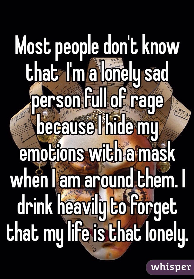 Most people don't know that  I'm a lonely sad person full of rage because I hide my emotions with a mask when I am around them. I drink heavily to forget that my life is that lonely.