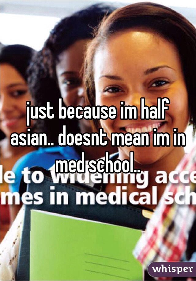just because im half asian.. doesnt mean im in med school..