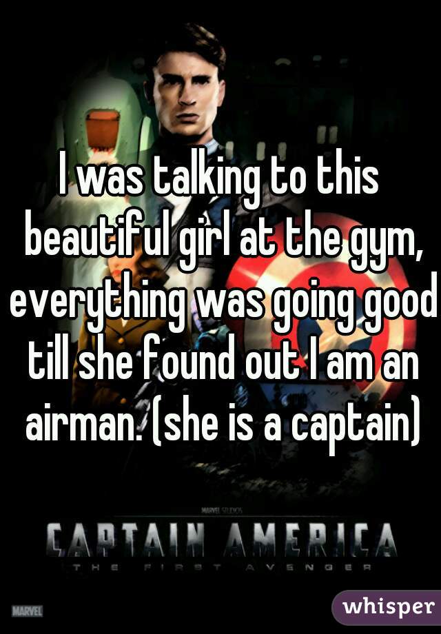 I was talking to this beautiful girl at the gym, everything was going good till she found out I am an airman. (she is a captain)