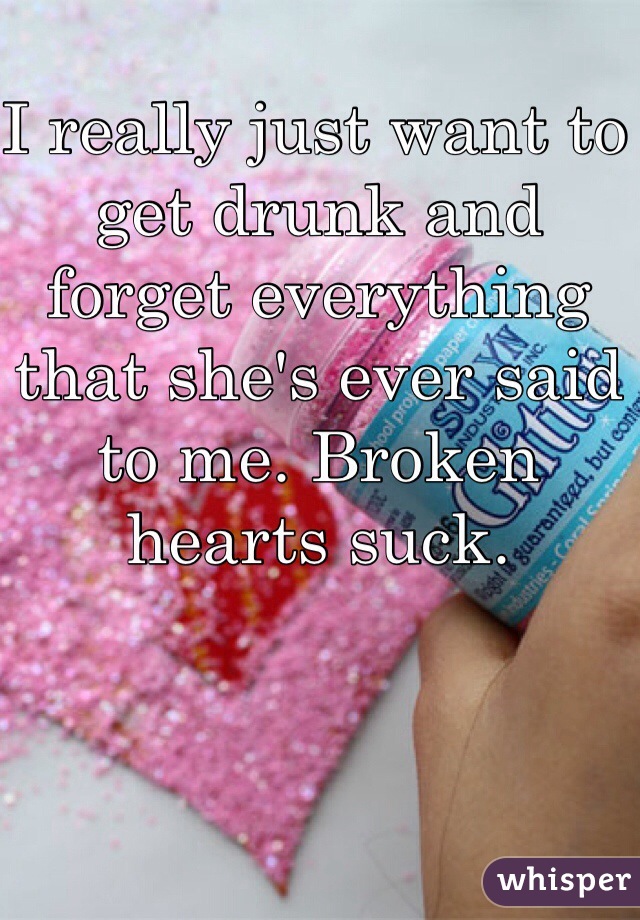 I really just want to get drunk and forget everything that she's ever said to me. Broken hearts suck. 