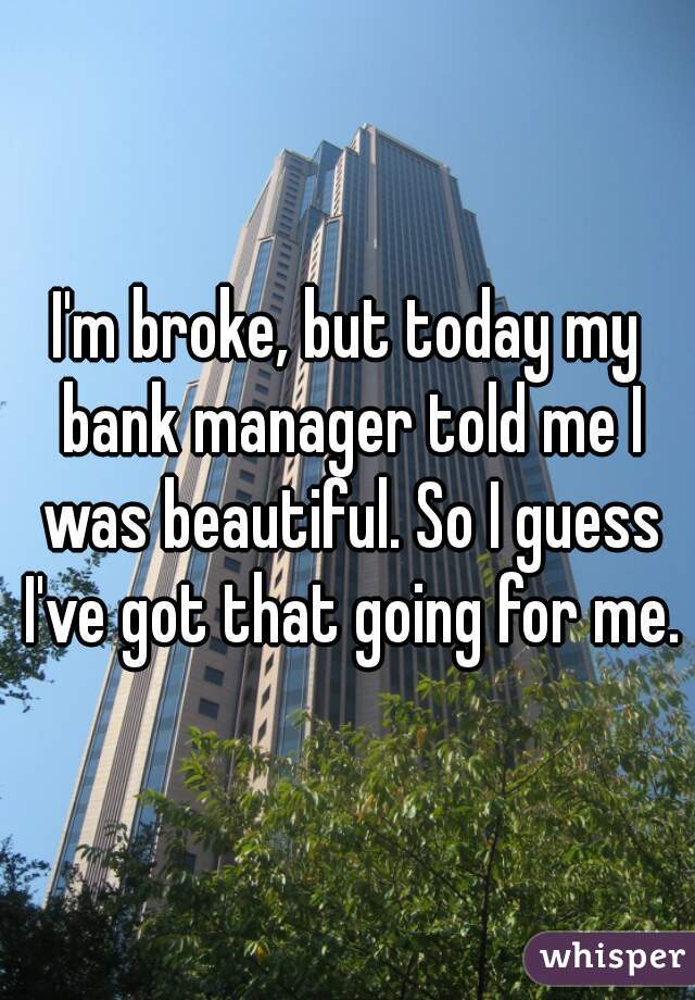 I'm broke, but today my bank manager told me I was beautiful. So I guess I've got that going for me.
