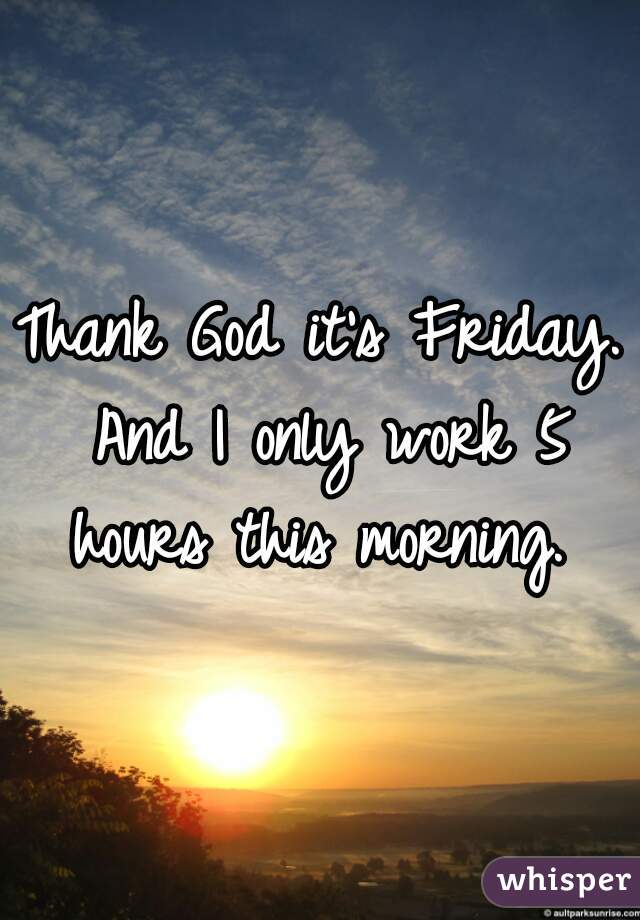 Thank God it's Friday. And I only work 5 hours this morning. 