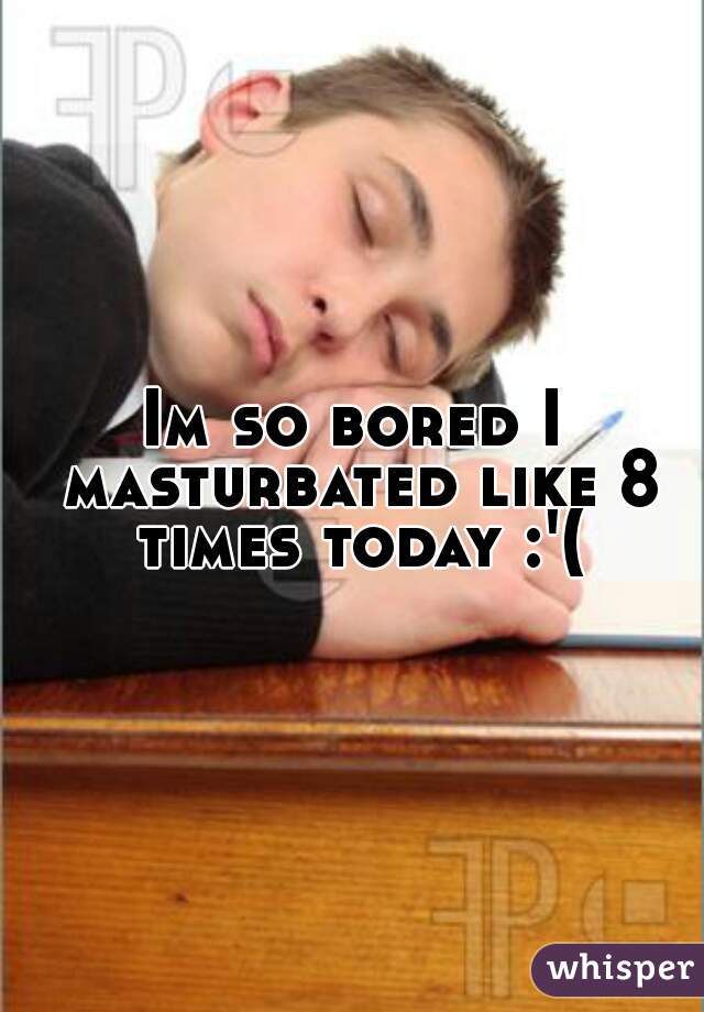 Im so bored I masturbated like 8 times today :'(