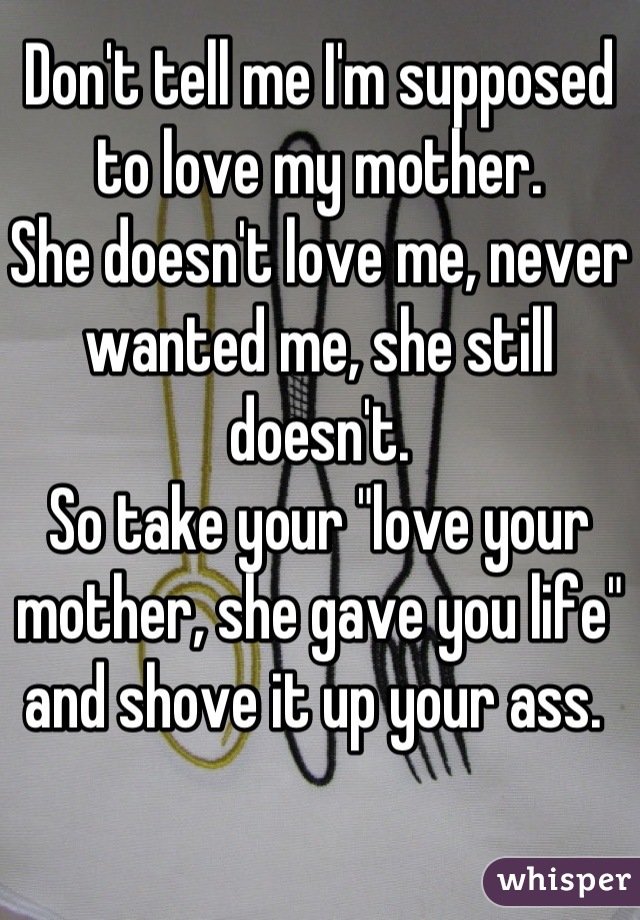 Don't tell me I'm supposed to love my mother. 
She doesn't love me, never wanted me, she still doesn't. 
So take your "love your mother, she gave you life" and shove it up your ass. 