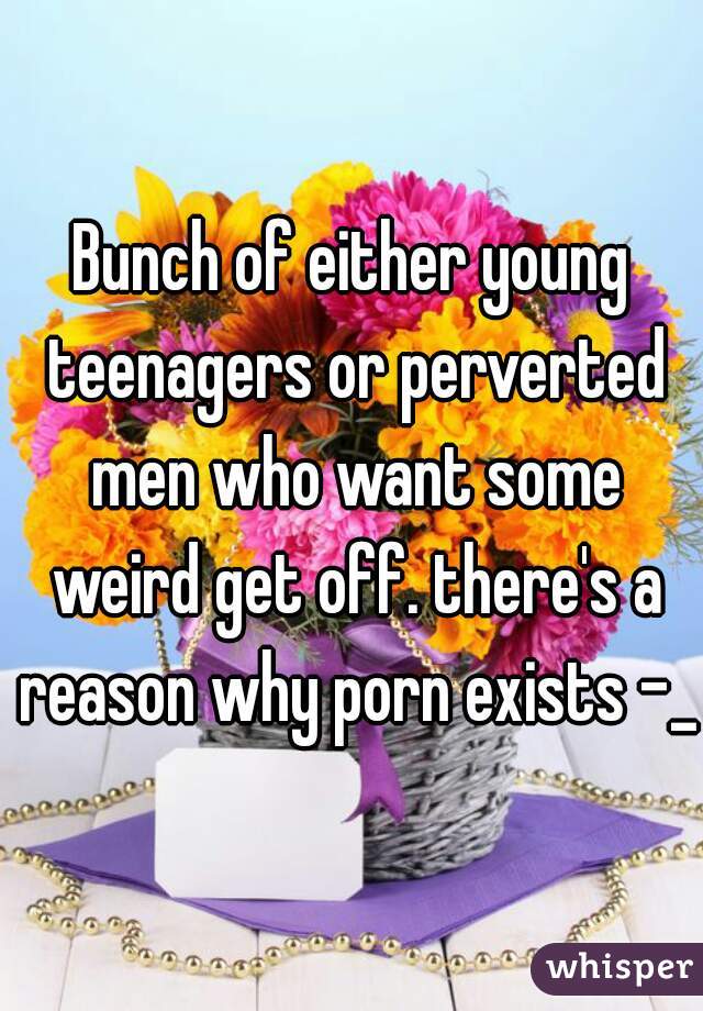 Bunch of either young teenagers or perverted men who want some weird get off. there's a reason why porn exists -_-