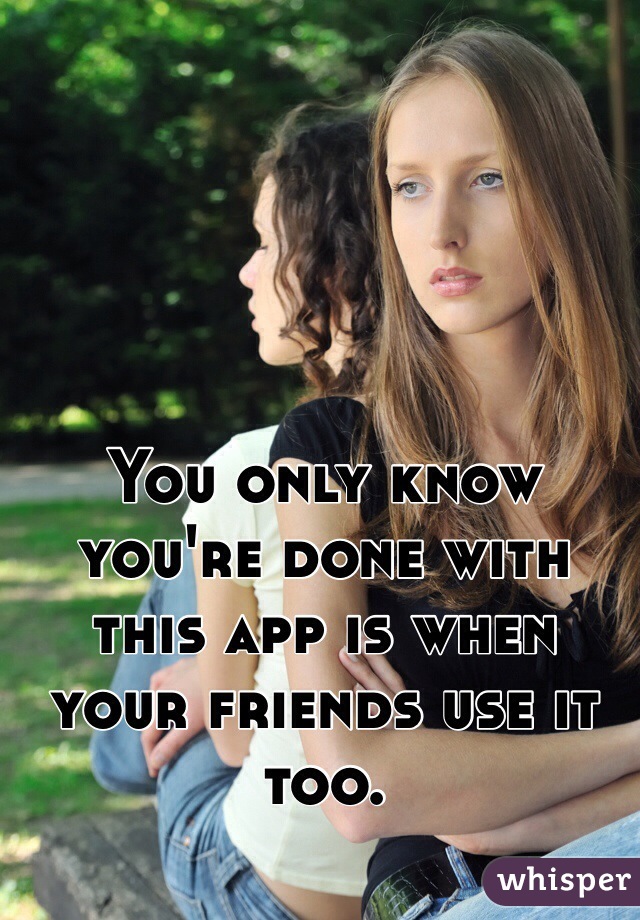 You only know you're done with this app is when your friends use it too.