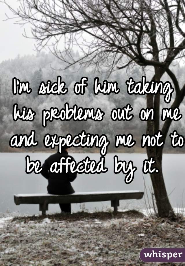 I'm sick of him taking his problems out on me and expecting me not to be affected by it. 