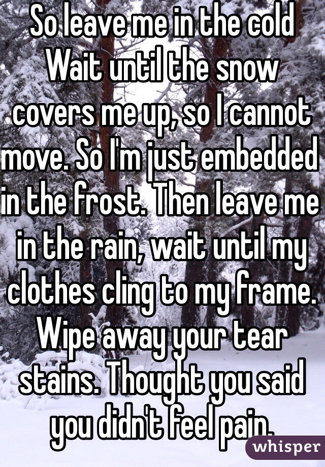 So leave me in the cold
Wait until the snow covers me up, so I cannot move. So I'm just embedded in the frost. Then leave me in the rain, wait until my clothes cling to my frame. Wipe away your tear stains. Thought you said you didn't feel pain.