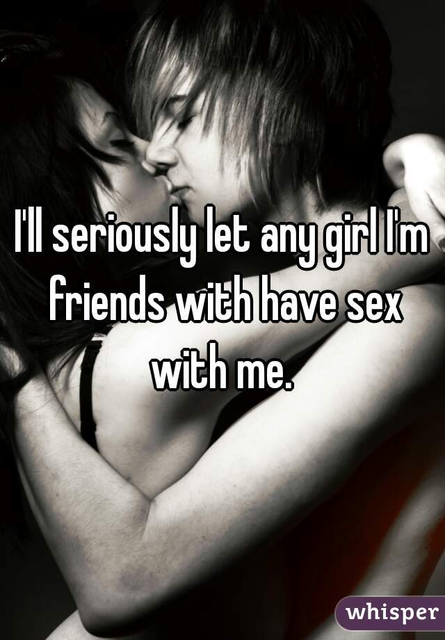 I'll seriously let any girl I'm friends with have sex with me. 