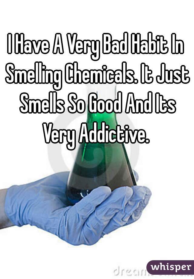 I Have A Very Bad Habit In Smelling Chemicals. It Just Smells So Good And Its Very Addictive. 