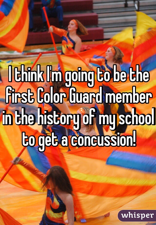 I think I'm going to be the first Color Guard member in the history of my school to get a concussion!