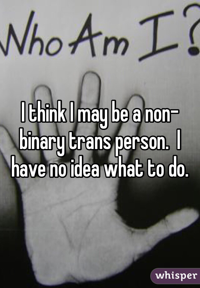 I think I may be a non-binary trans person.  I have no idea what to do.