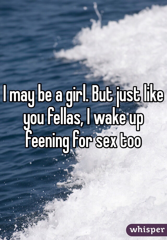I may be a girl. But just like you fellas, I wake up feening for sex too