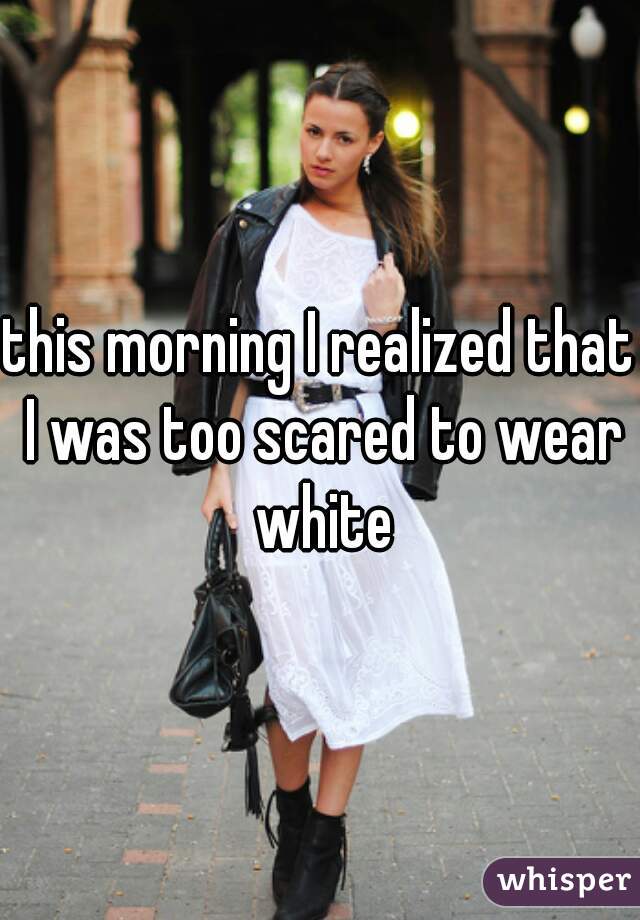 this morning I realized that I was too scared to wear white