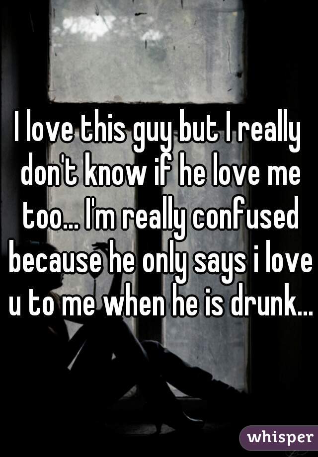 I love this guy but I really don't know if he love me too... I'm really confused because he only says i love u to me when he is drunk...