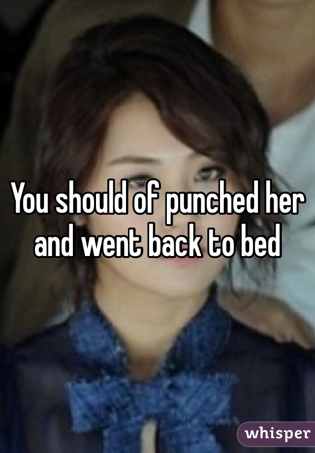You should of punched her and went back to bed