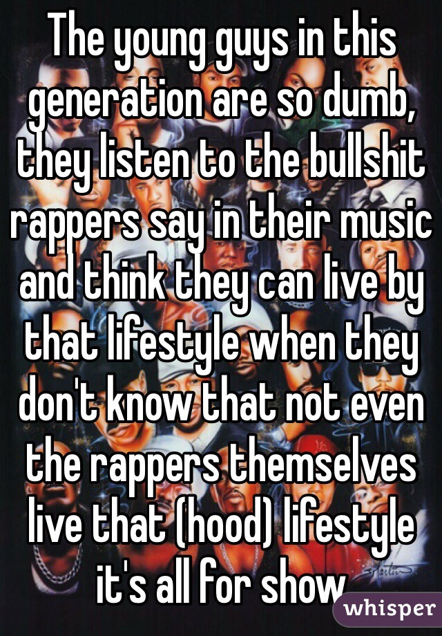 The young guys in this generation are so dumb, they listen to the bullshit rappers say in their music and think they can live by that lifestyle when they don't know that not even the rappers themselves live that (hood) lifestyle it's all for show 