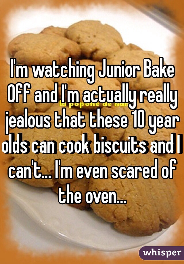 I'm watching Junior Bake Off and I'm actually really jealous that these 10 year olds can cook biscuits and I can't... I'm even scared of the oven...