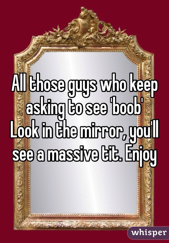 All those guys who keep asking to see 'boob'
Look in the mirror, you'll see a massive tit. Enjoy