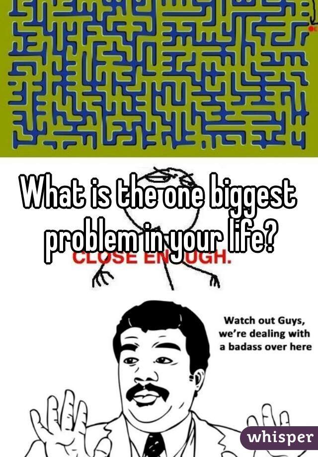 What is the one biggest problem in your life?