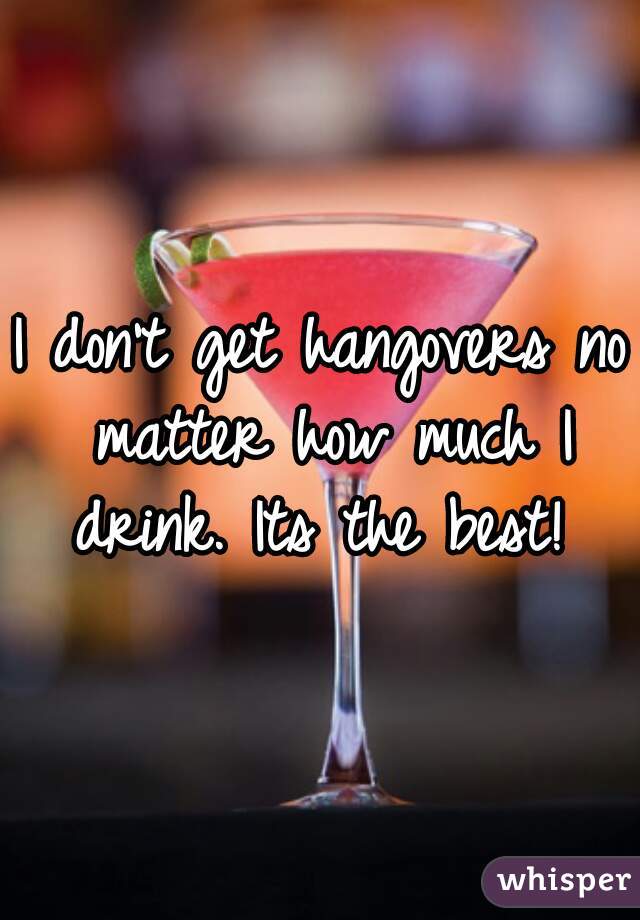 I don't get hangovers no matter how much I drink. Its the best! 