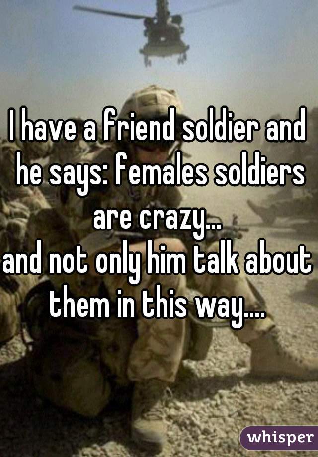 I have a friend soldier and he says: females soldiers are crazy... 
and not only him talk about them in this way.... 