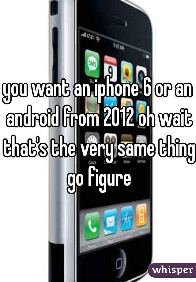 you want an iphone 6 or an android from 2012 oh wait that's the very same thing go figure
