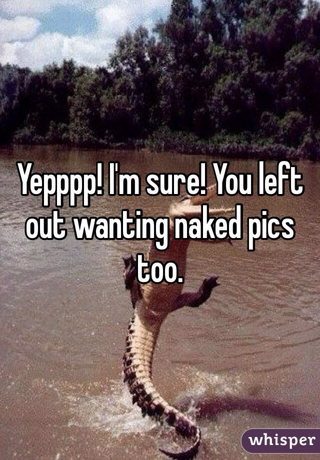 Yepppp! I'm sure! You left out wanting naked pics too.  