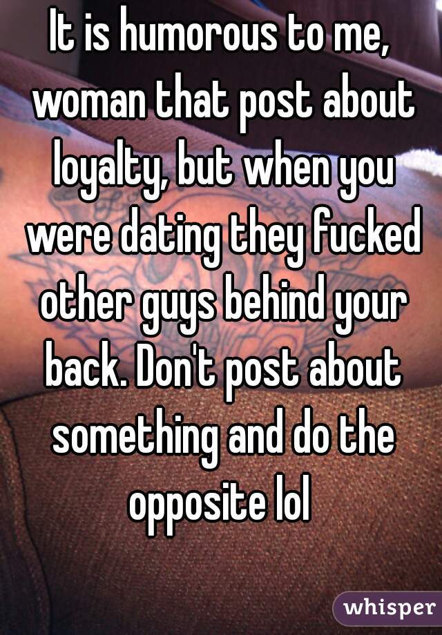 It is humorous to me, woman that post about loyalty, but when you were dating they fucked other guys behind your back. Don't post about something and do the opposite lol 