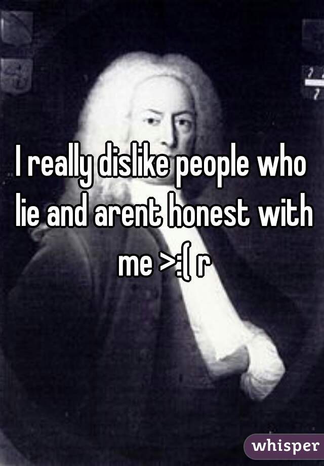 I really dislike people who lie and arent honest with me >:( r