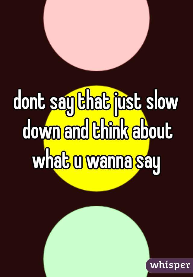 dont say that just slow down and think about what u wanna say 