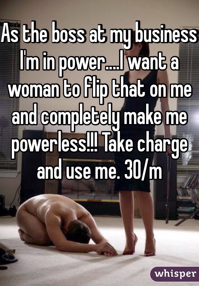 As the boss at my business I'm in power....I want a woman to flip that on me and completely make me powerless!!! Take charge and use me. 30/m